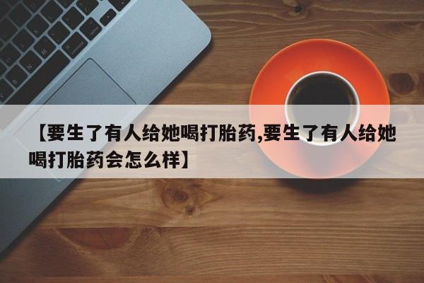 米非司酮片微信下单联系方式【要生了有人给她喝打胎药,要生了有人给她喝打胎药会怎么样】