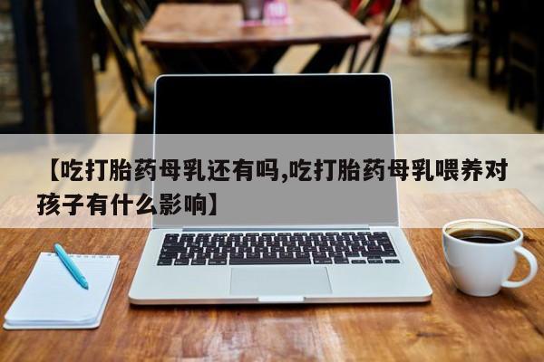 米非司酮片微信下单联系方式【吃打胎药母乳还有吗,吃打胎药母乳喂养对孩子有什么影响】