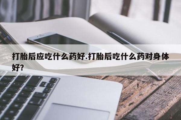 米非司酮片微信下单联系方式打胎后应吃什么药好.打胎后吃什么药对身体好？