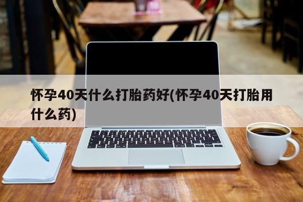米非司酮片微信下单联系方式怀孕40天什么打胎药好(怀孕40天打胎用什么药)