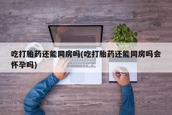 米非司酮片微信下单联系方式吃打胎药还能同房吗(吃打胎药还能同房吗会怀孕吗)