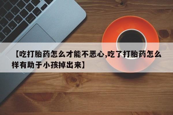 米非司酮片微信下单联系方式【吃打胎药怎么才能不恶心,吃了打胎药怎么样有助于小孩掉出来】