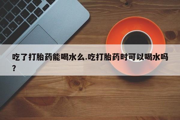 米非司酮片微信下单联系方式吃了打胎药能喝水么.吃打胎药时可以喝水吗？