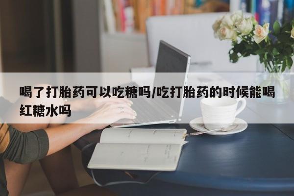 米非司酮片微信下单联系方式喝了打胎药可以吃糖吗/吃打胎药的时候能喝红糖水吗