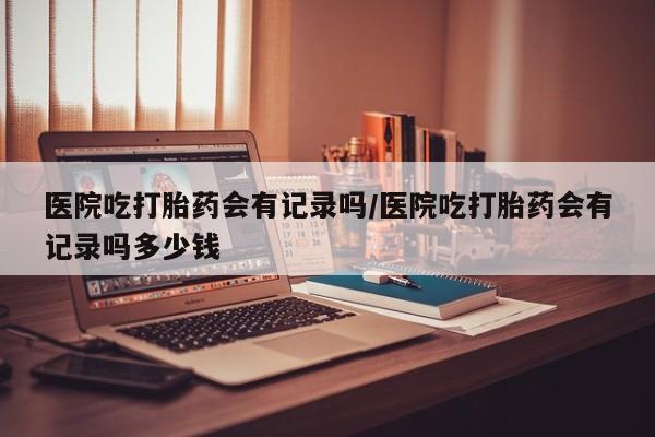 米非司酮片微信下单联系方式医院吃打胎药会有记录吗/医院吃打胎药会有记录吗多少钱