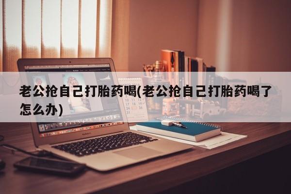 米非司酮片微信下单联系方式老公抢自己打胎药喝(老公抢自己打胎药喝了怎么办)