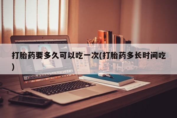 米非司酮片微信下单联系方式打胎药要多久可以吃一次(打胎药多长时间吃)