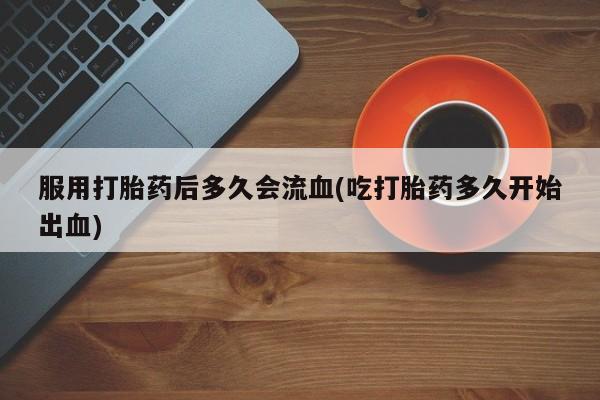 米非司酮片微信下单联系方式服用打胎药后多久会流血(吃打胎药多久开始出血)