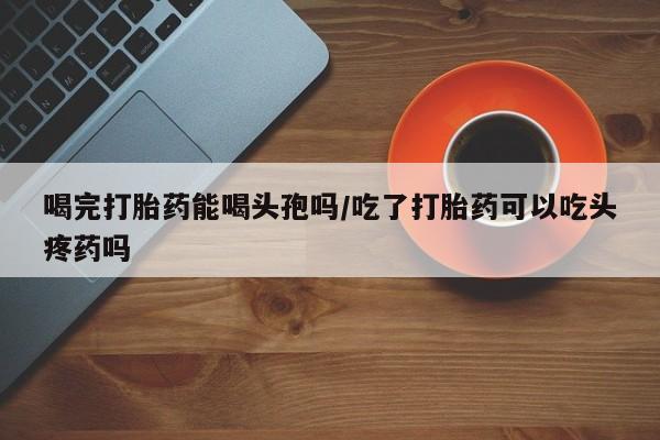 米非司酮片微信下单联系方式喝完打胎药能喝头孢吗/吃了打胎药可以吃头疼药吗