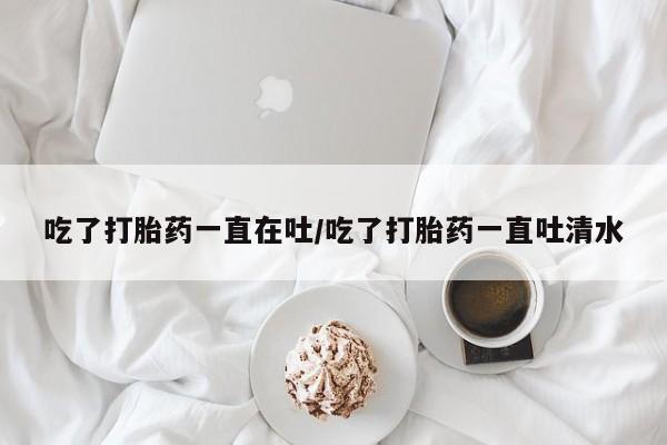 米非司酮片微信下单联系方式吃了打胎药一直在吐/吃了打胎药一直吐清水