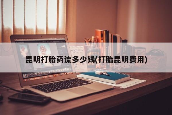 米非司酮片微信下单联系方式昆明打胎药流多少钱(打胎昆明费用)