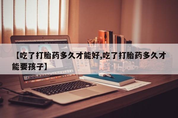 米非司酮片微信下单联系方式【吃了打胎药多久才能好,吃了打胎药多久才能要孩子】