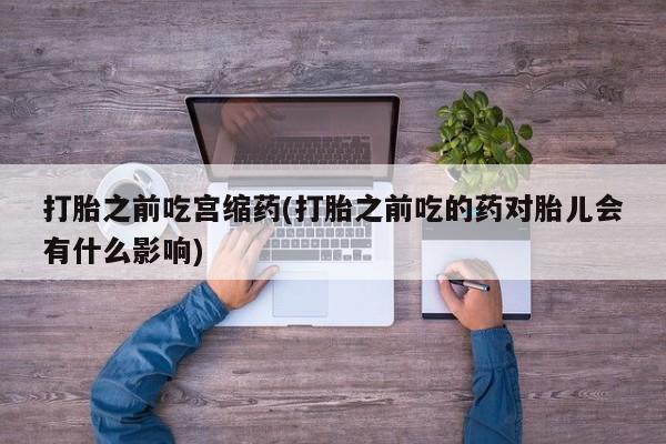 米非司酮片微信下单联系方式打胎之前吃宫缩药(打胎之前吃的药对胎儿会有什么影响)