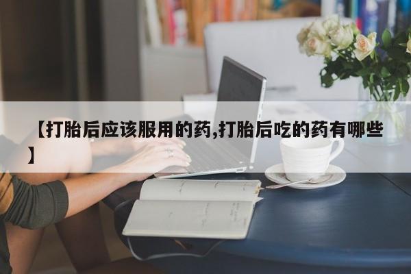米非司酮片微信下单联系方式【打胎后应该服用的药,打胎后吃的药有哪些】
