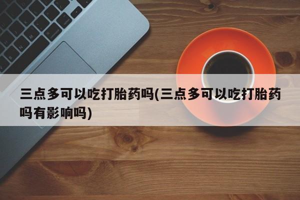 米非司酮片微信下单联系方式三点多可以吃打胎药吗(三点多可以吃打胎药吗有影响吗)