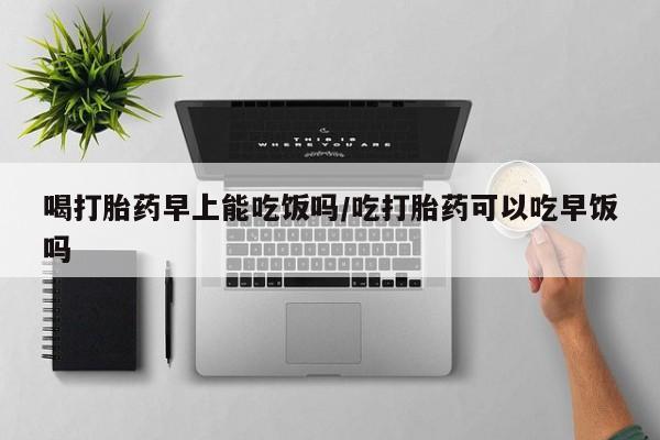米非司酮片微信下单联系方式喝打胎药早上能吃饭吗/吃打胎药可以吃早饭吗