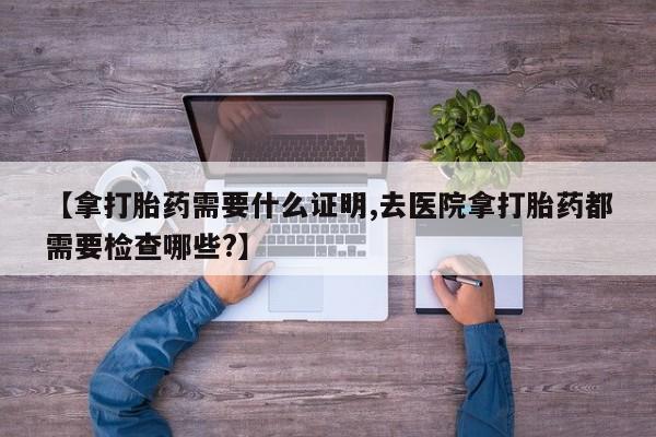 米非司酮片微信下单联系方式【拿打胎药需要什么证明,去医院拿打胎药都需要检查哪些?】