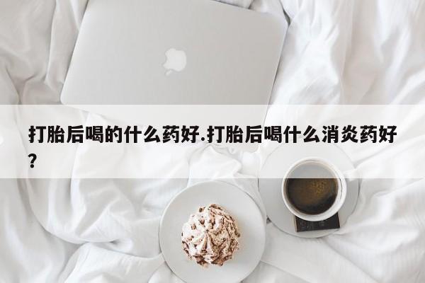 米非司酮片微信下单联系方式打胎后喝的什么药好.打胎后喝什么消炎药好？
