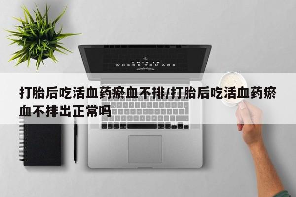 米非司酮片微信下单联系方式打胎后吃活血药瘀血不排/打胎后吃活血药瘀血不排出正常吗