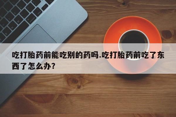 米非司酮片微信下单联系方式吃打胎药前能吃别的药吗.吃打胎药前吃了东西了怎么办？