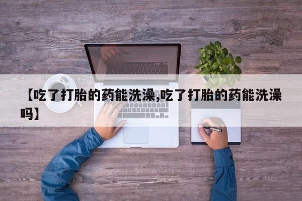 米非司酮片微信下单联系方式【吃了打胎的药能洗澡,吃了打胎的药能洗澡吗】