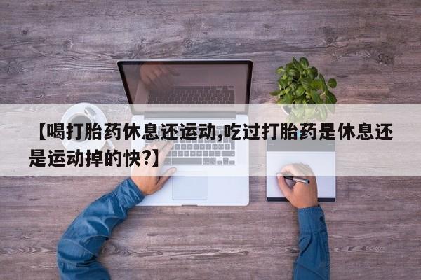 米非司酮片微信下单联系方式【喝打胎药休息还运动,吃过打胎药是休息还是运动掉的快?】