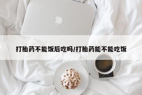 米非司酮片微信下单联系方式打胎药不能饭后吃吗/打胎药能不能吃饭