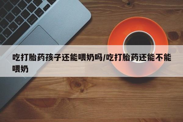 米非司酮片微信下单联系方式吃打胎药孩子还能喂奶吗/吃打胎药还能不能喂奶