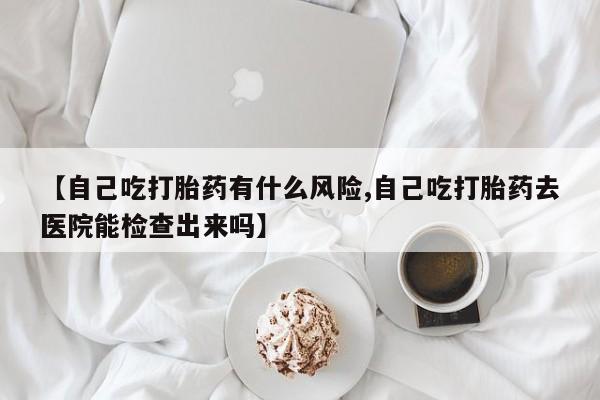 米非司酮片微信下单联系方式【自己吃打胎药有什么风险,自己吃打胎药去医院能检查出来吗】