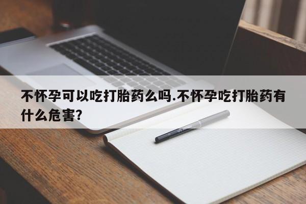 米非司酮片微信下单联系方式不怀孕可以吃打胎药么吗.不怀孕吃打胎药有什么危害？