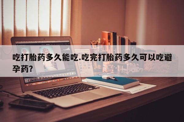 米非司酮片微信下单联系方式吃打胎药多久能吃.吃完打胎药多久可以吃避孕药？