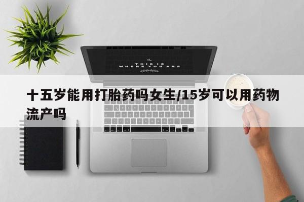 米非司酮片微信下单联系方式十五岁能用打胎药吗女生/15岁可以用药物流产吗