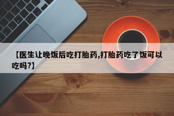 米非司酮片微信下单联系方式【医生让晚饭后吃打胎药,打胎药吃了饭可以吃吗?】