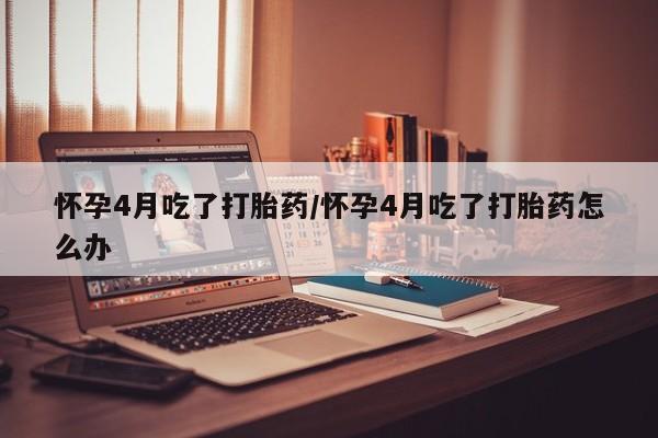 米非司酮片微信下单联系方式怀孕4月吃了打胎药/怀孕4月吃了打胎药怎么办