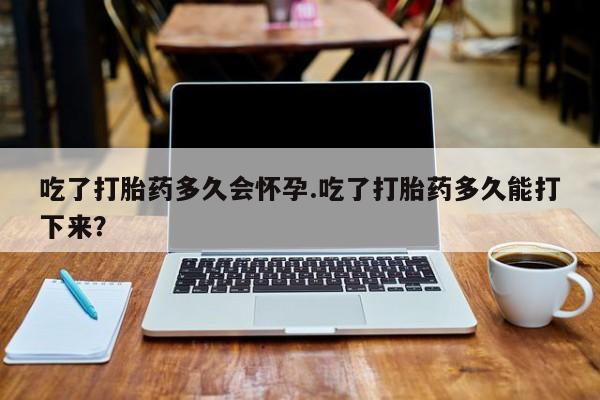 米非司酮片微信下单联系方式吃了打胎药多久会怀孕.吃了打胎药多久能打下来？