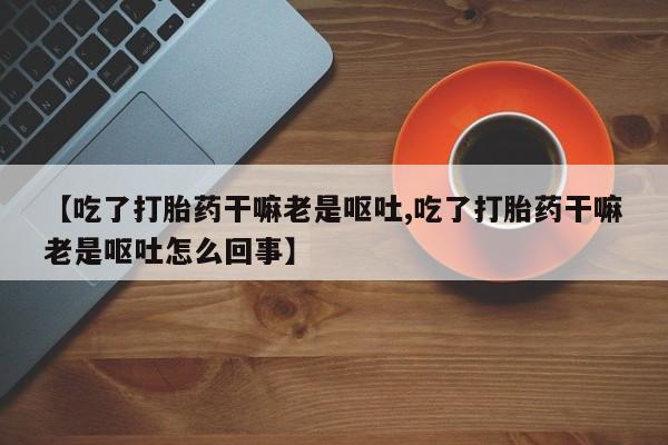 米非司酮片微信下单联系方式【吃了打胎药干嘛老是呕吐,吃了打胎药干嘛老是呕吐怎么回事】