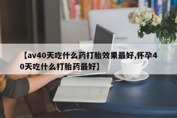 米非司酮片微信下单联系方式【av40天吃什么药打胎效果最好,怀孕40天吃什么打胎药最好】