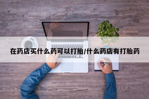 米非司酮片微信下单联系方式在药店买什么药可以打胎/什么药店有打胎药