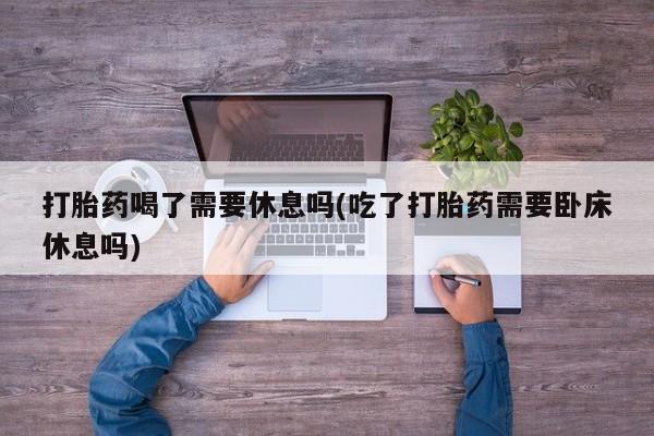 米非司酮片微信下单联系方式打胎药喝了需要休息吗(吃了打胎药需要卧床休息吗)