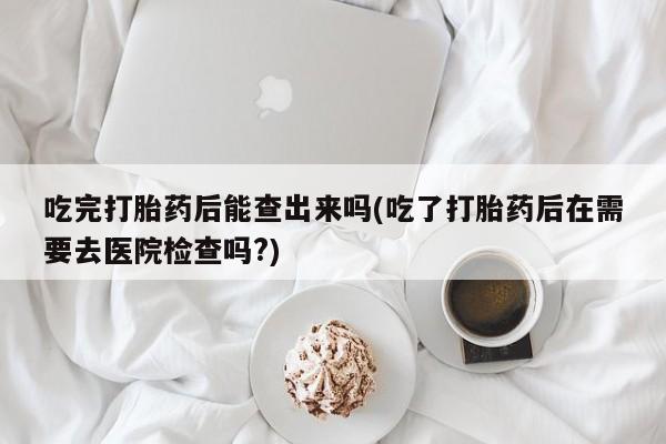 米非司酮片微信下单联系方式吃完打胎药后能查出来吗(吃了打胎药后在需要去医院检查吗?)