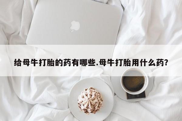 米非司酮片微信下单联系方式给母牛打胎的药有哪些.母牛打胎用什么药？