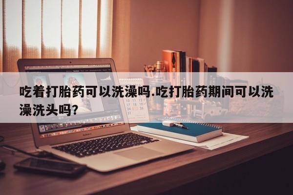 米非司酮片微信下单联系方式吃着打胎药可以洗澡吗.吃打胎药期间可以洗澡洗头吗？