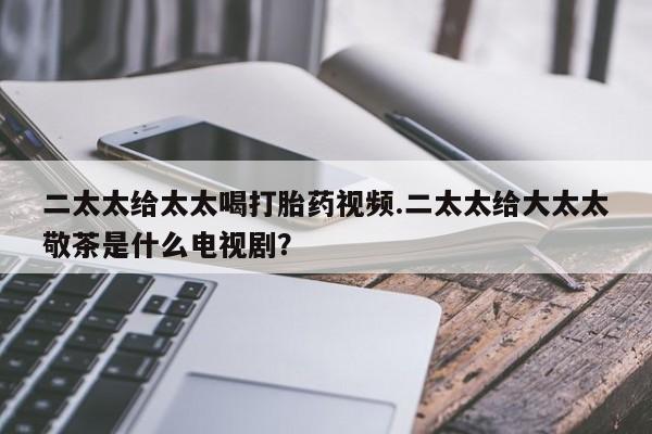 米非司酮片微信下单联系方式二太太给太太喝打胎药视频.二太太给大太太敬茶是什么电视剧？