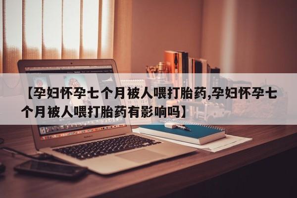 米非司酮片微信下单联系方式【孕妇怀孕七个月被人喂打胎药,孕妇怀孕七个月被人喂打胎药有影响吗】
