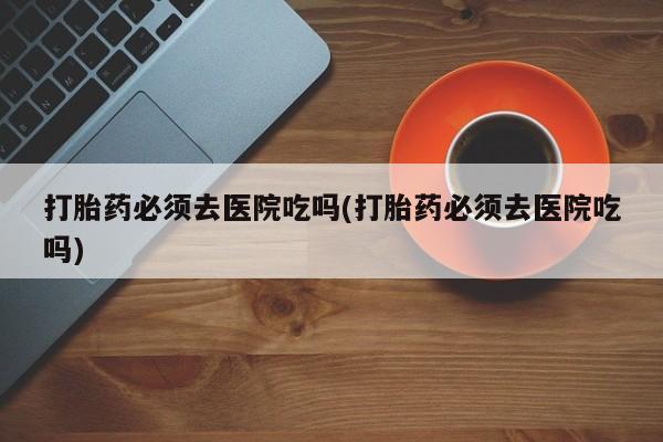 米非司酮片微信下单联系方式打胎药必须去医院吃吗(打胎药必须去医院吃吗)
