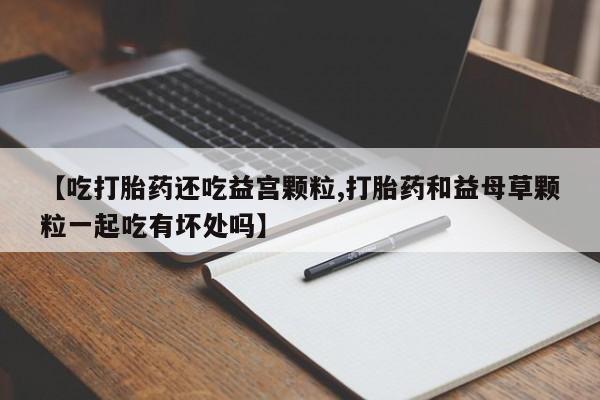 米非司酮片微信下单联系方式【吃打胎药还吃益宫颗粒,打胎药和益母草颗粒一起吃有坏处吗】