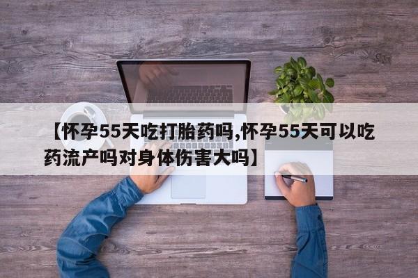 米非司酮片微信下单联系方式【怀孕55天吃打胎药吗,怀孕55天可以吃药流产吗对身体伤害大吗】