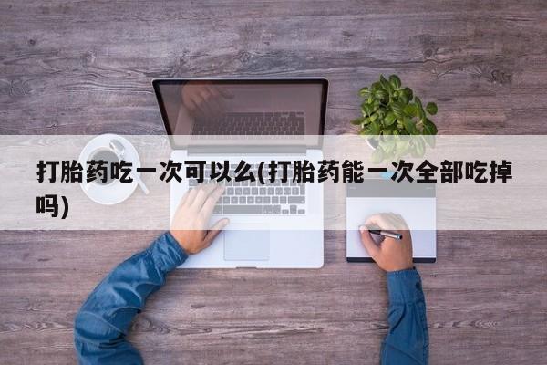 米非司酮片微信下单联系方式打胎药吃一次可以么(打胎药能一次全部吃掉吗)