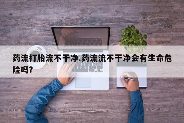 米非司酮片微信下单联系方式药流打胎流不干净.药流流不干净会有生命危险吗？