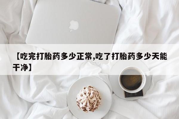 米非司酮片微信下单联系方式【吃完打胎药多少正常,吃了打胎药多少天能干净】